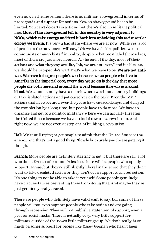 even now in the movement, there is no militant aboveground in terms of propaganda and support for actions. Yes, an aboveground has to be limited. You can’t do certain actions, but there’s also no militant political line. Most of the aboveground leftin this country s very adjacent to NGOs, which take energy and feed it back into upholding this racist settler colony welive in. It’s very a bad state where we are at now. While yes, a lot of people in the movement will say, “Oh we have leftist politics, we are communists or anarchists,” in reality, despite what most label themselves, most of them are just more liberals. At the end of the day, most of their actions and what they say are like, “oh, we are anti-war,” and it’s like, no, we should be pro-people’s war! That’s what we have to be. We are not anti- ‘war. We have to be pro-people’s war because we as people who live in Amerika in the imperial core, every day we go on is the day that more ‘people die both here and around the world because it revolves around  blood. We cannot simply have a march where we shout at empty buildings  or take isolated.  ns and pat ourselves on the back. Even the MVP actions that have occured over the years have caused delays, and delayed the completion by a long time, but people have to do more. We have to organize and get to a point of militaney where we can actually threaten the United States because we have to build towards a revolution. And right now, we are not even at step one of building a revolution.  UoF: We’re still trying to get people to admit that the United States is the. enemy, and that’s not a good thing. Slowly but surely people are getting it though.  Branch: More people are definitely starting to get it but there are still alot who don’t. Even stuff around Palestine, there will be people who openly support Hamas, but they’re still slightly liberal in the sense that they don’t ‘want to take escalated action or they don’t even support escalated action. It’s one thing to not be able to take it yourself. Some people genuinely have circumstances preventing them from doing that. And maybe they’re just genuinely really scared.  There are people who definitely have valid stuff to say, but some of these people will not even support people who take action and are going through repression. They will not publish a statement of support, even a post on social media. There is actually very, very little support for militants outside of their own little militant group. We don’t really have much prisoner support for people like Casey Goonan who hasn’t been  u doom 1 the ppetine 